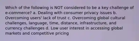 Which of the following is NOT considered to be a key challenge of e-commerce? a. Dealing with consumer privacy issues b. Overcoming users' lack of trust c. Overcoming global cultural challenges, language, time, distance, infrastructure, and currency challenges d. Low user interest in accessing global markets and competitive pricing