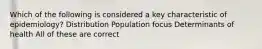 Which of the following is considered a key characteristic of epidemiology? Distribution Population focus Determinants of health All of these are correct