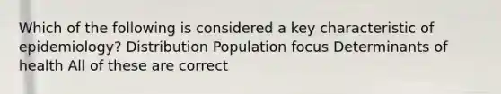 Which of the following is considered a key characteristic of epidemiology? Distribution Population focus Determinants of health All of these are correct