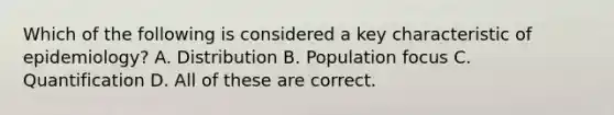 Which of the following is considered a key characteristic of epidemiology? A. Distribution B. Population focus C. Quantification D. All of these are correct.