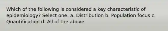 Which of the following is considered a key characteristic of epidemiology? Select one: a. Distribution b. Population focus c. Quantification d. All of the above