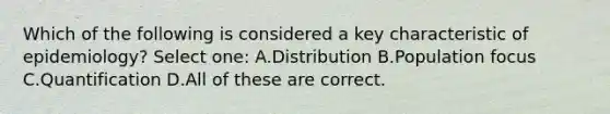 Which of the following is considered a key characteristic of epidemiology? Select one: A.Distribution B.Population focus C.Quantification D.All of these are correct.