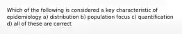 Which of the following is considered a key characteristic of epidemiology a) distribution b) population focus c) quantification d) all of these are correct