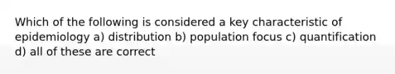 Which of the following is considered a key characteristic of epidemiology a) distribution b) population focus c) quantification d) all of these are correct