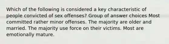 Which of the following is considered a key characteristic of people convicted of sex offenses? Group of answer choices Most committed rather minor offenses. The majority are older and married. The majority use force on their victims. Most are emotionally mature.