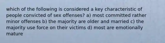 which of the following is considered a key characteristic of people convicted of sex offenses? a) most committed rather minor offenses b) the majority are older and married c) the majority use force on their victims d) most are emotionally mature