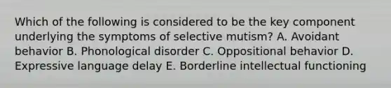 Which of the following is considered to be the key component underlying the symptoms of selective mutism? A. Avoidant behavior B. Phonological disorder C. Oppositional behavior D. Expressive language delay E. Borderline intellectual functioning