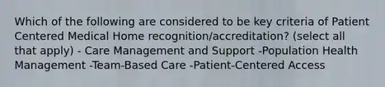 Which of the following are considered to be key criteria of Patient Centered Medical Home recognition/accreditation? (select all that apply) - Care Management and Support -Population Health Management -Team-Based Care -Patient-Centered Access