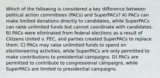 Which of the following is considered a key difference between political action committees (PACs) and SuperPACs? A) PACs can make limited donations directly to candidates, while SuperPACs can raise unlimited funds but cannot coordinate with candidates. B) PACs were eliminated from federal elections as a result of Citizens United v. FEC, and parties created SuperPACs to replace them. C) PACs may raise unlimited funds to spend on electioneering activities, while SuperPACs are only permitted to make contributions to presidential campaigns. D) PACs are permitted to contribute to congressional campaigns, while SuperPACs are limited to presidential campaigns.