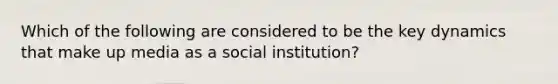 Which of the following are considered to be the key dynamics that make up media as a social institution?