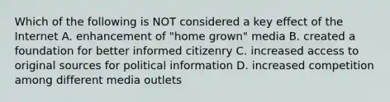 Which of the following is NOT considered a key effect of the Internet A. enhancement of "home grown" media B. created a foundation for better informed citizenry C. increased access to original sources for political information D. increased competition among different media outlets