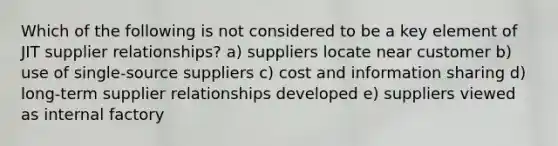 Which of the following is not considered to be a key element of JIT supplier relationships? a) suppliers locate near customer b) use of single-source suppliers c) cost and information sharing d) long-term supplier relationships developed e) suppliers viewed as internal factory