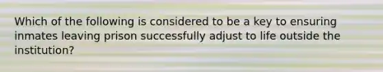 Which of the following is considered to be a key to ensuring inmates leaving prison successfully adjust to life outside the institution?