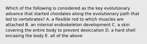 Which of the following is considered as the key evolutionary advance that started chordates along the evolutionary path that led to vertebrates? A. a flexible rod to which muscles are attached B. an internal endoskeleton development C. a skin covering the entire body to prevent desiccation D. a hard shell encasing the body E. all of the above