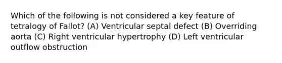 Which of the following is not considered a key feature of tetralogy of Fallot? (A) Ventricular septal defect (B) Overriding aorta (C) Right ventricular hypertrophy (D) Left ventricular outflow obstruction