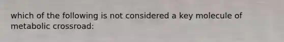 which of the following is not considered a key molecule of metabolic crossroad: