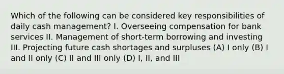 Which of the following can be considered key responsibilities of daily cash management? I. Overseeing compensation for bank services II. Management of short-term borrowing and investing III. Projecting future cash shortages and surpluses (A) I only (B) I and II only (C) II and III only (D) I, II, and III