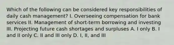 Which of the following can be considered key responsibilities of daily cash management? I. Overseeing compensation for bank services II. Management of short-term borrowing and investing III. Projecting future cash shortages and surpluses A. I only B. I and II only C. II and III only D. I, II, and III