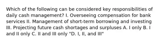 Which of the following can be considered key responsibilities of daily cash management? I. Overseeing compensation for bank services II. Management of short-term borrowing and investing III. Projecting future cash shortages and surpluses A. I only B. I and II only C. II and III only "D. I, II, and III"