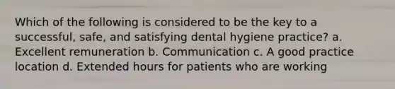 Which of the following is considered to be the key to a successful, safe, and satisfying dental hygiene practice? a. Excellent remuneration b. Communication c. A good practice location d. Extended hours for patients who are working