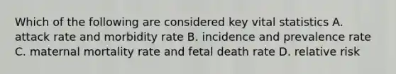 Which of the following are considered key vital statistics A. attack rate and morbidity rate B. incidence and prevalence rate C. maternal mortality rate and fetal death rate D. relative risk