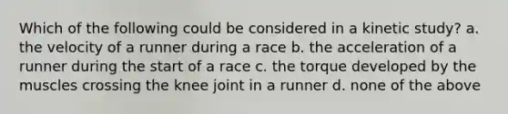 Which of the following could be considered in a kinetic study? a. the velocity of a runner during a race b. the acceleration of a runner during the start of a race c. the torque developed by the muscles crossing the knee joint in a runner d. none of the above