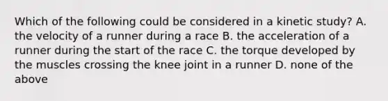 Which of the following could be considered in a kinetic study? A. the velocity of a runner during a race B. the acceleration of a runner during the start of the race C. the torque developed by the muscles crossing the knee joint in a runner D. none of the above