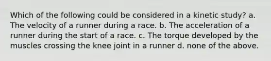 Which of the following could be considered in a kinetic study? a. The velocity of a runner during a race. b. The acceleration of a runner during the start of a race. c. The torque developed by the muscles crossing the knee joint in a runner d. none of the above.