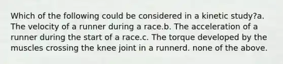 Which of the following could be considered in a kinetic study?a. The velocity of a runner during a race.b. The acceleration of a runner during the start of a race.c. The torque developed by the muscles crossing the knee joint in a runnerd. none of the above.