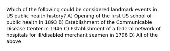 Which of the following could be considered landmark events in US public health history? A) Opening of the first US school of public health in 1893 B) Establishment of the Communicable Disease Center in 1946 C) Establishment of a federal network of hospitals for ill/disabled merchant seamen in 1798 D) All of the above