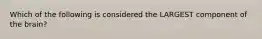 Which of the following is considered the LARGEST component of the brain?