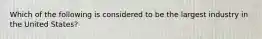 Which of the following is considered to be the largest industry in the United States?