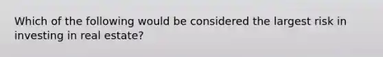 Which of the following would be considered the largest risk in investing in real estate?