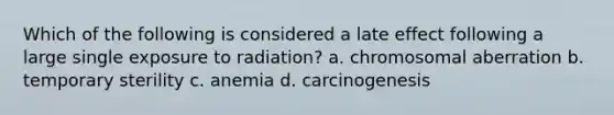 Which of the following is considered a late effect following a large single exposure to radiation? a. chromosomal aberration b. temporary sterility c. anemia d. carcinogenesis