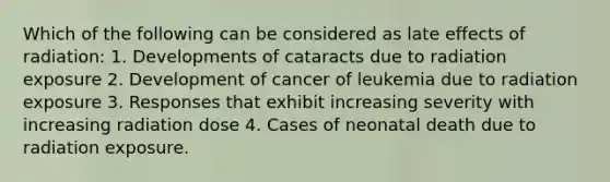 Which of the following can be considered as late effects of radiation: 1. Developments of cataracts due to radiation exposure 2. Development of cancer of leukemia due to radiation exposure 3. Responses that exhibit increasing severity with increasing radiation dose 4. Cases of neonatal death due to radiation exposure.