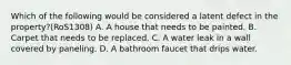 Which of the following would be considered a latent defect in the property?(RoS1308) A. A house that needs to be painted. B. Carpet that needs to be replaced. C. A water leak in a wall covered by paneling. D. A bathroom faucet that drips water.