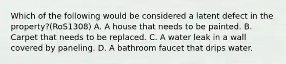 Which of the following would be considered a latent defect in the property?(RoS1308) A. A house that needs to be painted. B. Carpet that needs to be replaced. C. A water leak in a wall covered by paneling. D. A bathroom faucet that drips water.