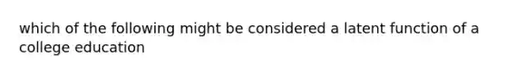 which of the following might be considered a latent function of a college education