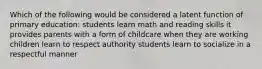 Which of the following would be considered a latent function of primary education: students learn math and reading skills it provides parents with a form of childcare when they are working children learn to respect authority students learn to socialize in a respectful manner