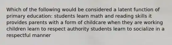 Which of the following would be considered a latent function of primary education: students learn math and reading skills it provides parents with a form of childcare when they are working children learn to respect authority students learn to socialize in a respectful manner