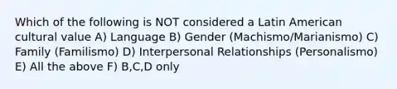 Which of the following is NOT considered a Latin American cultural value A) Language B) Gender (Machismo/Marianismo) C) Family (Familismo) D) Interpersonal Relationships (Personalismo) E) All the above F) B,C,D only