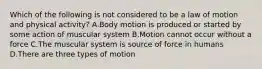 Which of the following is not considered to be a law of motion and physical activity? A.Body motion is produced or started by some action of muscular system B.Motion cannot occur without a force C.The muscular system is source of force in humans D.There are three types of motion