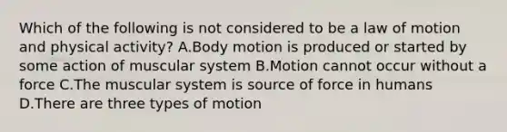 Which of the following is not considered to be a law of motion and physical activity? A.Body motion is produced or started by some action of muscular system B.Motion cannot occur without a force C.The muscular system is source of force in humans D.There are three types of motion