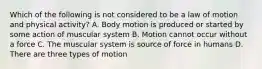 Which of the following is not considered to be a law of motion and physical activity? A. Body motion is produced or started by some action of muscular system B. Motion cannot occur without a force C. The muscular system is source of force in humans D. There are three types of motion