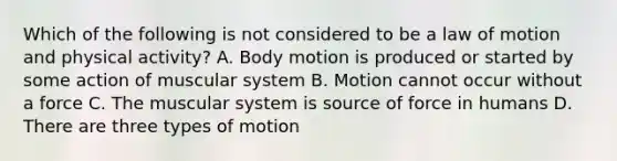 Which of the following is not considered to be a law of motion and physical activity? A. Body motion is produced or started by some action of muscular system B. Motion cannot occur without a force C. The muscular system is source of force in humans D. There are three types of motion