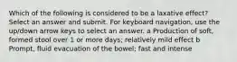 Which of the following is considered to be a laxative effect? Select an answer and submit. For keyboard navigation, use the up/down arrow keys to select an answer. a Production of soft, formed stool over 1 or more days; relatively mild effect b Prompt, fluid evacuation of the bowel; fast and intense