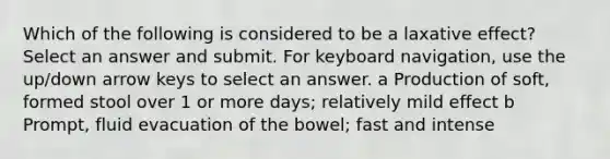 Which of the following is considered to be a laxative effect? Select an answer and submit. For keyboard navigation, use the up/down arrow keys to select an answer. a Production of soft, formed stool over 1 or more days; relatively mild effect b Prompt, fluid evacuation of the bowel; fast and intense