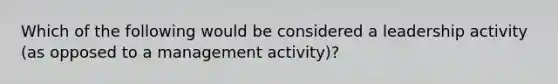 Which of the following would be considered a leadership activity (as opposed to a management activity)?