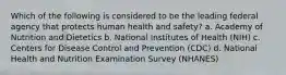 Which of the following is considered to be the leading federal agency that protects human health and safety? a. Academy of Nutrition and Dietetics b. National Institutes of Health (NIH) c. Centers for Disease Control and Prevention (CDC) d. National Health and Nutrition Examination Survey (NHANES)