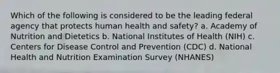 Which of the following is considered to be the leading federal agency that protects human health and safety? a. Academy of Nutrition and Dietetics b. National Institutes of Health (NIH) c. Centers for Disease Control and Prevention (CDC) d. National Health and Nutrition Examination Survey (NHANES)